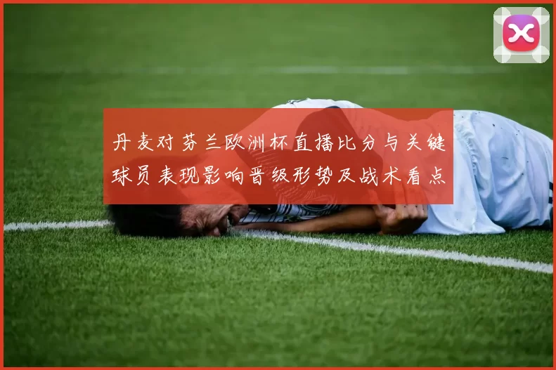 丹麦对芬兰欧洲杯直播比分与关键球员表现影响晋级形势及战术看点