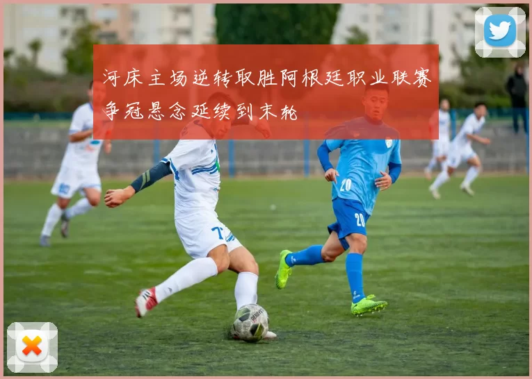 河床主场逆转取胜阿根廷职业联赛争冠悬念延续到末轮