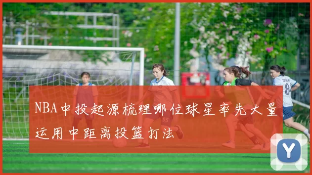 NBA中投起源梳理哪位球星率先大量运用中距离投篮打法