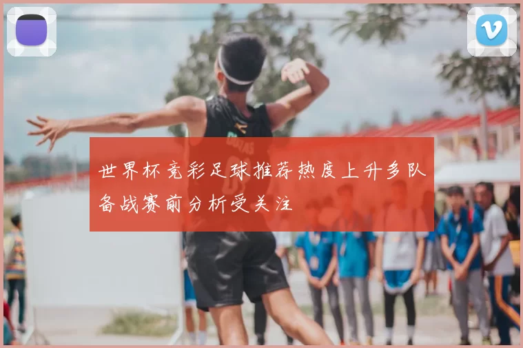 世界杯竞彩足球推荐热度上升多队备战赛前分析受关注