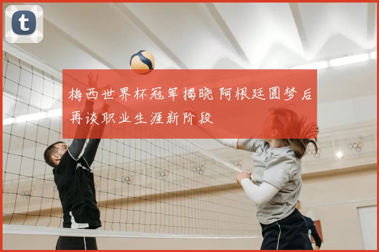 梅西世界杯冠军揭晓 阿根廷圆梦后再谈职业生涯新阶段