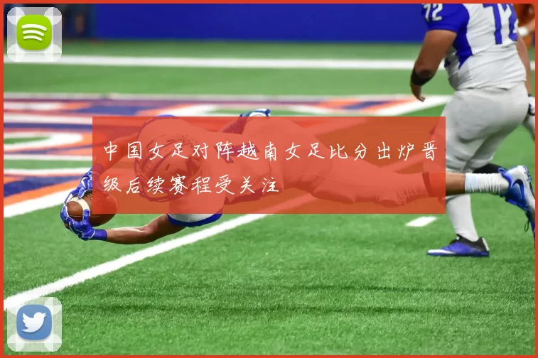 中国女足对阵越南女足比分出炉晋级后续赛程受关注