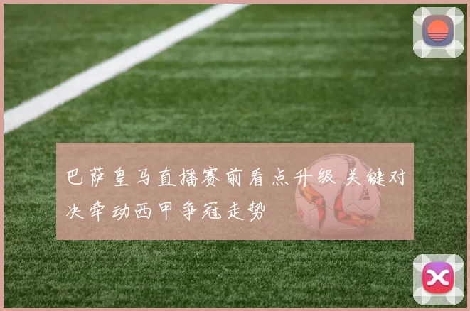 巴萨皇马直播赛前看点升级 关键对决牵动西甲争冠走势