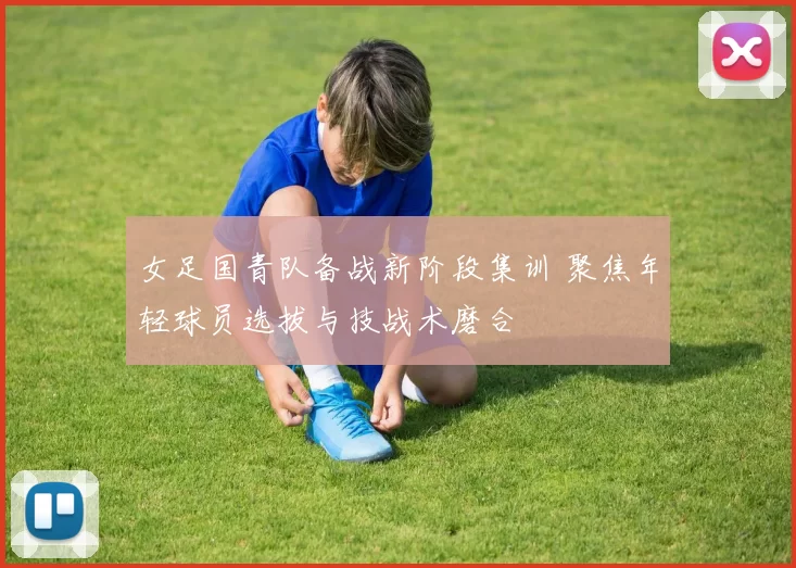 女足国青队备战新阶段集训 聚焦年轻球员选拔与技战术磨合