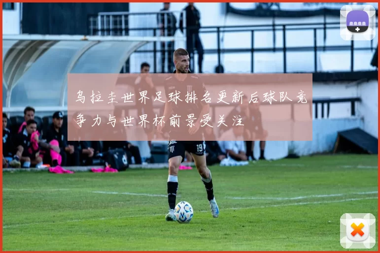 乌拉圭世界足球排名更新后球队竞争力与世界杯前景受关注
