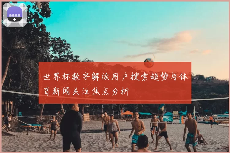 世界杯数字解读用户搜索趋势与体育新闻关注焦点分析