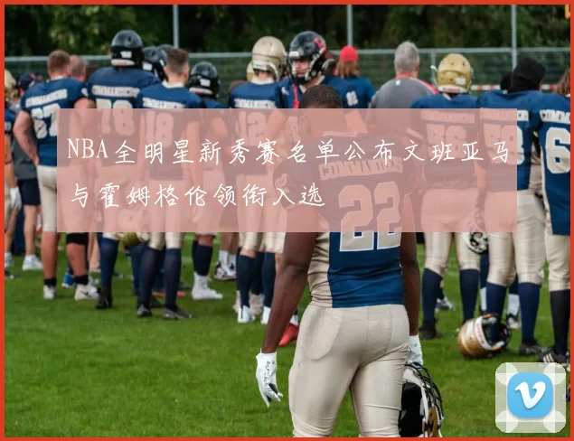 NBA全明星新秀赛名单公布文班亚马与霍姆格伦领衔入选