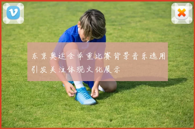 东京奥运会举重比赛背景音乐选用引发关注体现文化展示