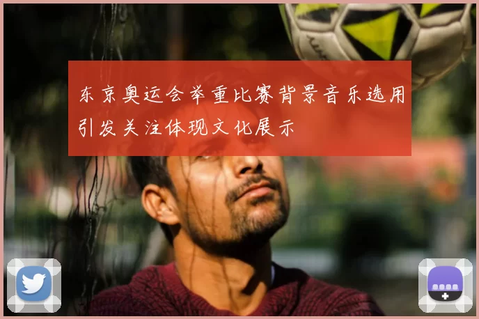 东京奥运会举重比赛背景音乐选用引发关注体现文化展示