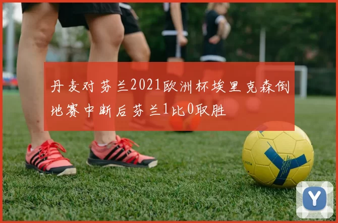 丹麦对芬兰2021欧洲杯埃里克森倒地赛中断后芬兰1比0取胜