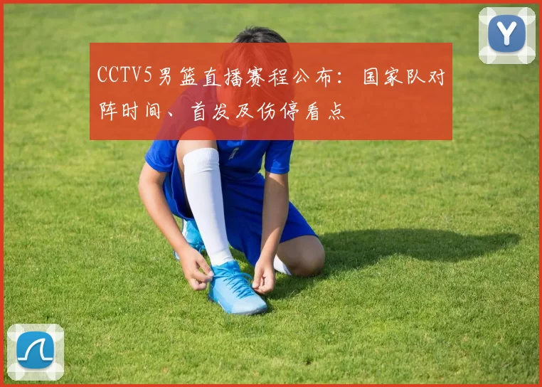CCTV5男篮直播赛程公布:国家队对阵时间、首发及伤停看点