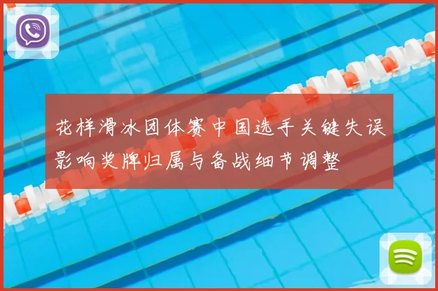 花样滑冰团体赛中国选手关键失误影响奖牌归属与备战细节调整