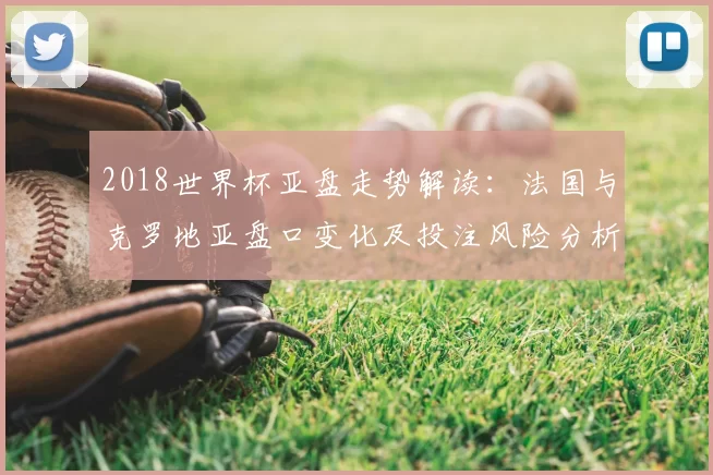 2018世界杯亚盘走势解读:法国与克罗地亚盘口变化及投注风险分析
