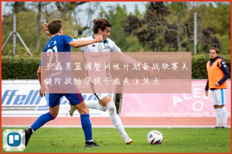 王磊男篮调整训练计划备战联赛关键阶段防守提升成关注焦点
