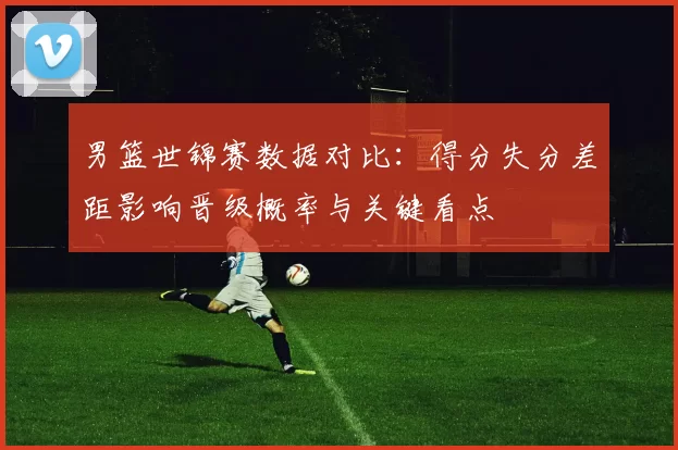 男篮世锦赛数据对比:得分失分差距影响晋级概率与关键看点