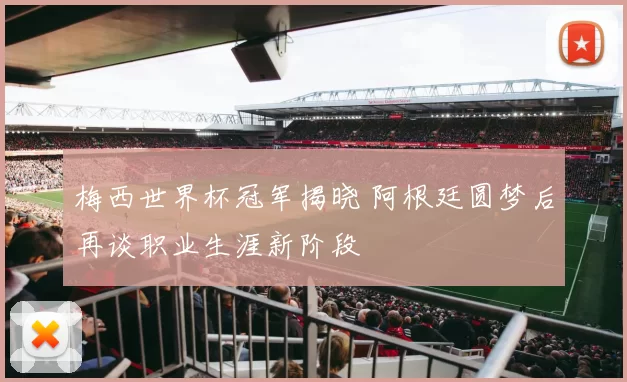 梅西世界杯冠军揭晓 阿根廷圆梦后再谈职业生涯新阶段