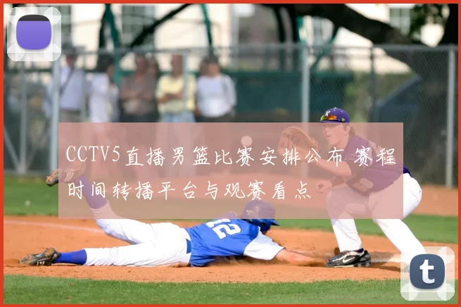 CCTV5直播男篮比赛安排公布 赛程时间转播平台与观赛看点