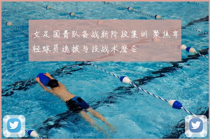 女足国青队备战新阶段集训 聚焦年轻球员选拔与技战术磨合