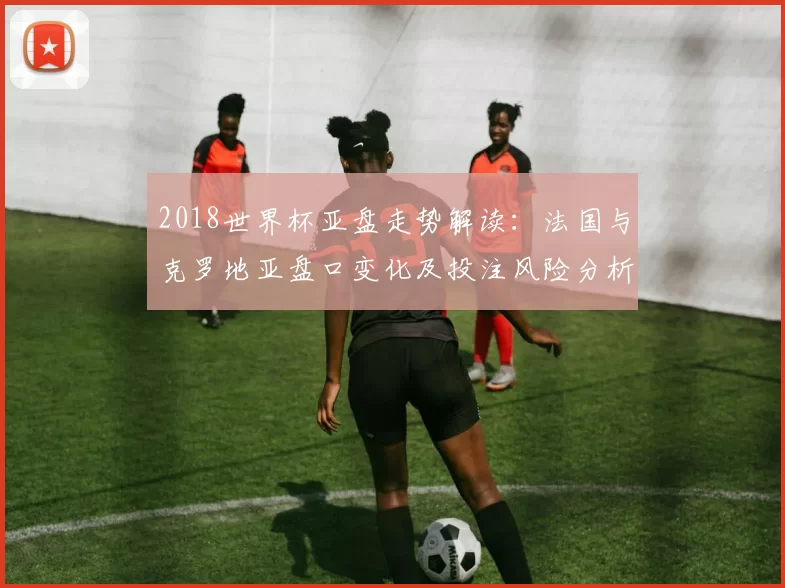 2018世界杯亚盘走势解读:法国与克罗地亚盘口变化及投注风险分析