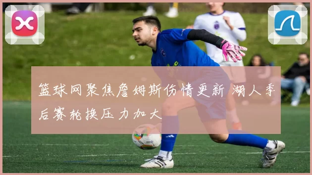 篮球网聚焦詹姆斯伤情更新 湖人季后赛轮换压力加大