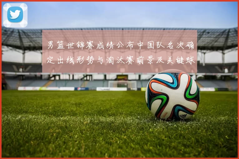 男篮世锦赛成绩公布中国队名次确定出线形势与淘汰赛前景及关键球员表现