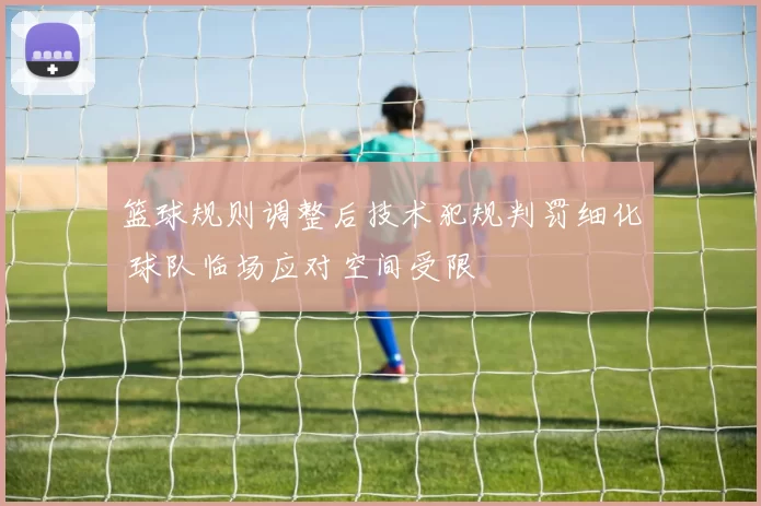 篮球规则调整后技术犯规判罚细化 球队临场应对空间受限