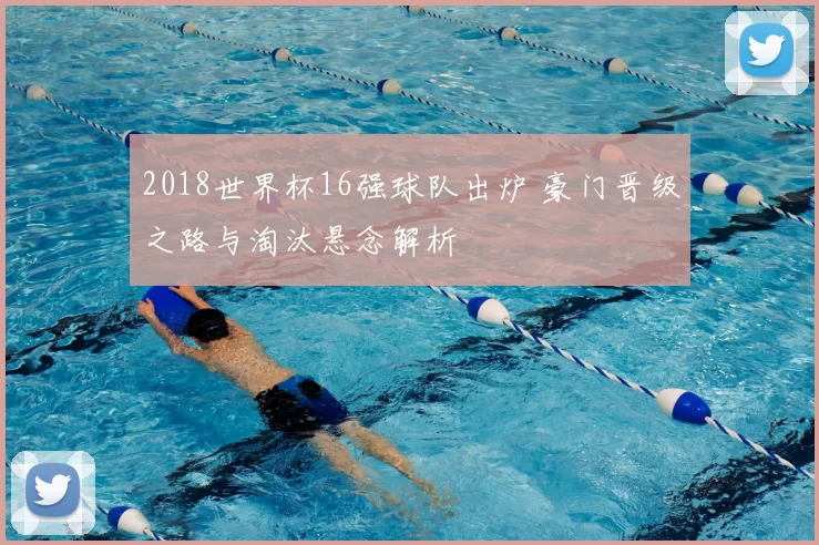 2018世界杯16强球队出炉 豪门晋级之路与淘汰悬念解析