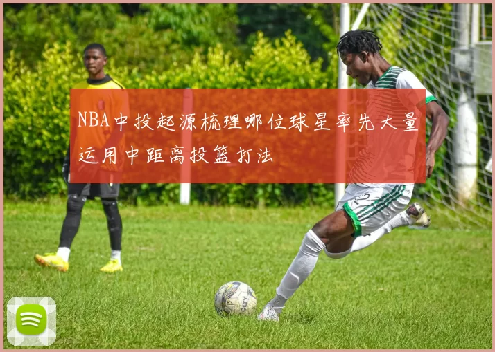 NBA中投起源梳理哪位球星率先大量运用中距离投篮打法