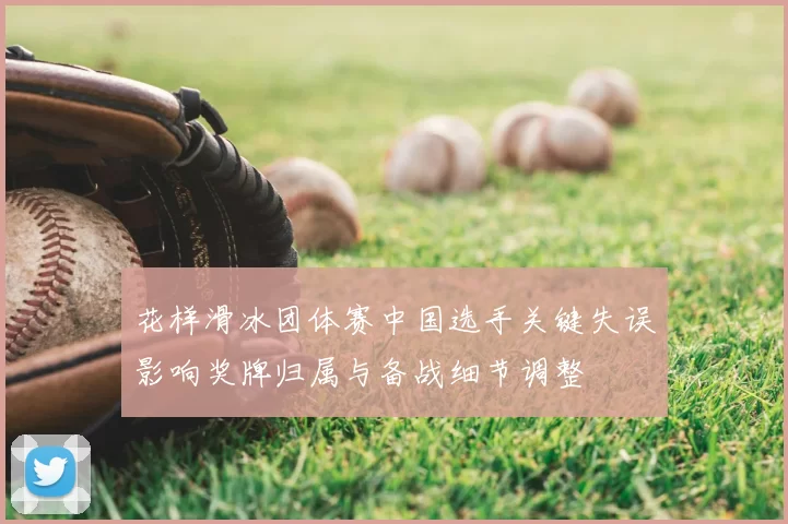 花样滑冰团体赛中国选手关键失误影响奖牌归属与备战细节调整