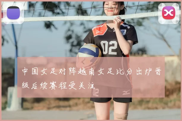 中国女足对阵越南女足比分出炉晋级后续赛程受关注