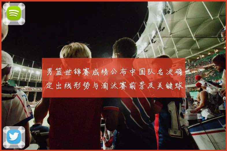 男篮世锦赛成绩公布中国队名次确定出线形势与淘汰赛前景及关键球员表现