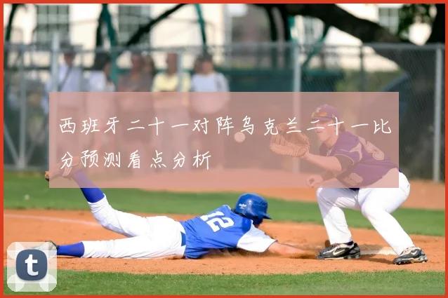 西班牙二十一对阵乌克兰二十一比分预测看点分析