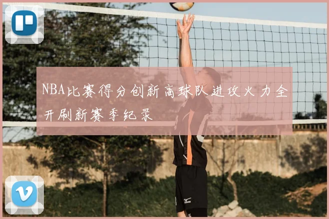 NBA比赛得分创新高球队进攻火力全开刷新赛季纪录