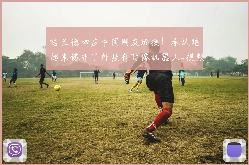 哈兰德回应中国网友玩梗!承认跑起来像开了外挂有时像机器人_视频_英超_魔人