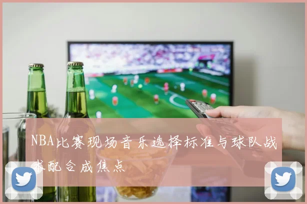 NBA比赛现场音乐选择标准与球队战术配合成焦点